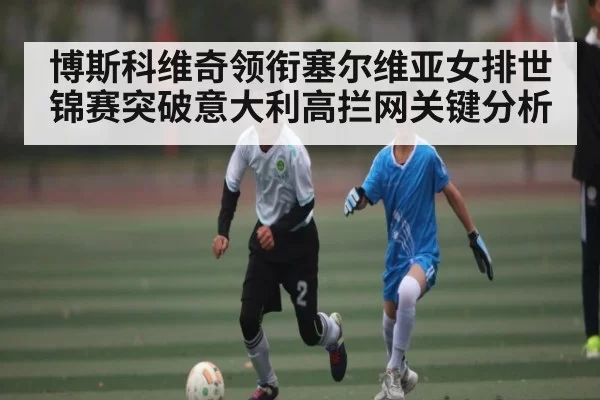 博斯科维奇领衔塞尔维亚女排世锦赛突破意大利高拦网关键分析